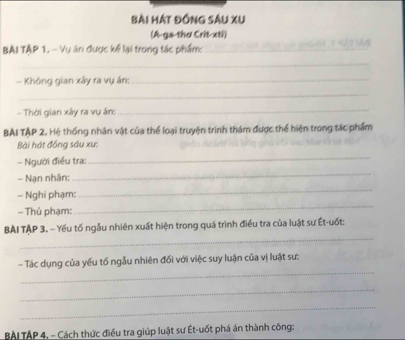 Bài mát Đồng sâu xu 
(A-ga-thơ Crit-xti) 
BAI TẠP 1. - Vụ án được kể lại trong tác phẩm:__ 
_ 
- Không gian xảy ra vụ án:_ 
_ 
- Thời gian xảy ra vụ án:_ 
BAI TẠP 2. Hệ thống nhân vật của thể loại truyện trình thám được thể hiện trong tác phẩm 
Bài hát đồng sáu xu: 
- Người điều tra: 
_ 
- Nạn nhân: 
_ 
_ 
_ 
- Nghi phạm: 
- Thủ phạm: 
_ 
BÀI TẠP 3. - Yếu tố ngẫu nhiên xuất hiện trong quá trình điều tra của luật sư Ét-uốt: 
_ 
- Tác dụng của yếu tố ngẫu nhiên đối với việc suy luận của vị luật sư: 
_ 
_ 
BAI TAP 4. - Cách thức điều tra giúp luật sư Ét-uốt phá án thành công: