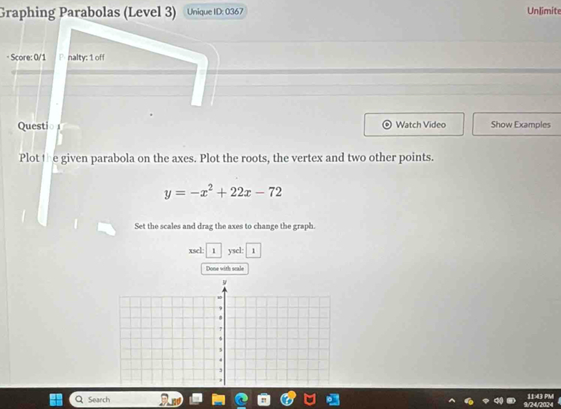 Graphing Parabolas (Level 3) Unique ID: 0367 Unlimite 
* Score: 0/1 P nalty: 1 off 
Questio 1 Watch Video Show Examples 
Plot the given parabola on the axes. Plot the roots, the vertex and two other points.
y=-x^2+22x-72
Set the scales and drag the axes to change the graph. 
xscl: 1 yscl: 1 
Done with scale 
Search 11:43 PM 
9/24/2024