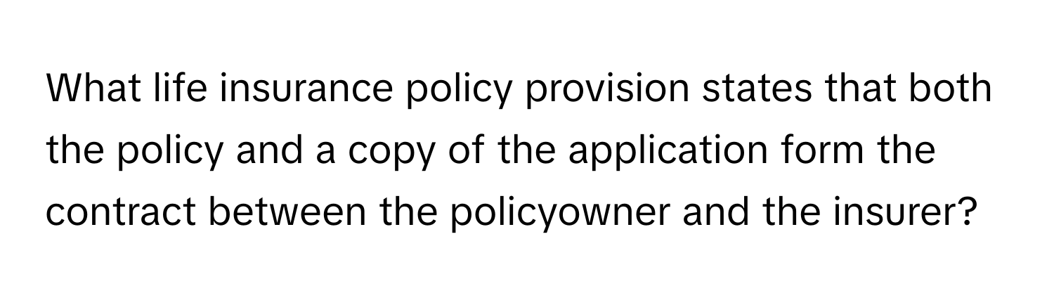 What life insurance policy provision states that both the policy and a copy of the application form the contract between the policyowner and the insurer?