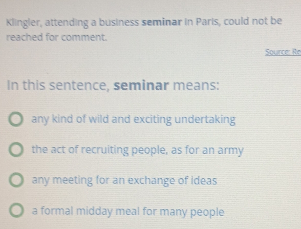 Klingler, attending a business seminar in Paris, could not be
reached for comment.
Source: Re
In this sentence, seminar means:
any kind of wild and exciting undertaking
the act of recruiting people, as for an army
any meeting for an exchange of ideas
a formal midday meal for many people