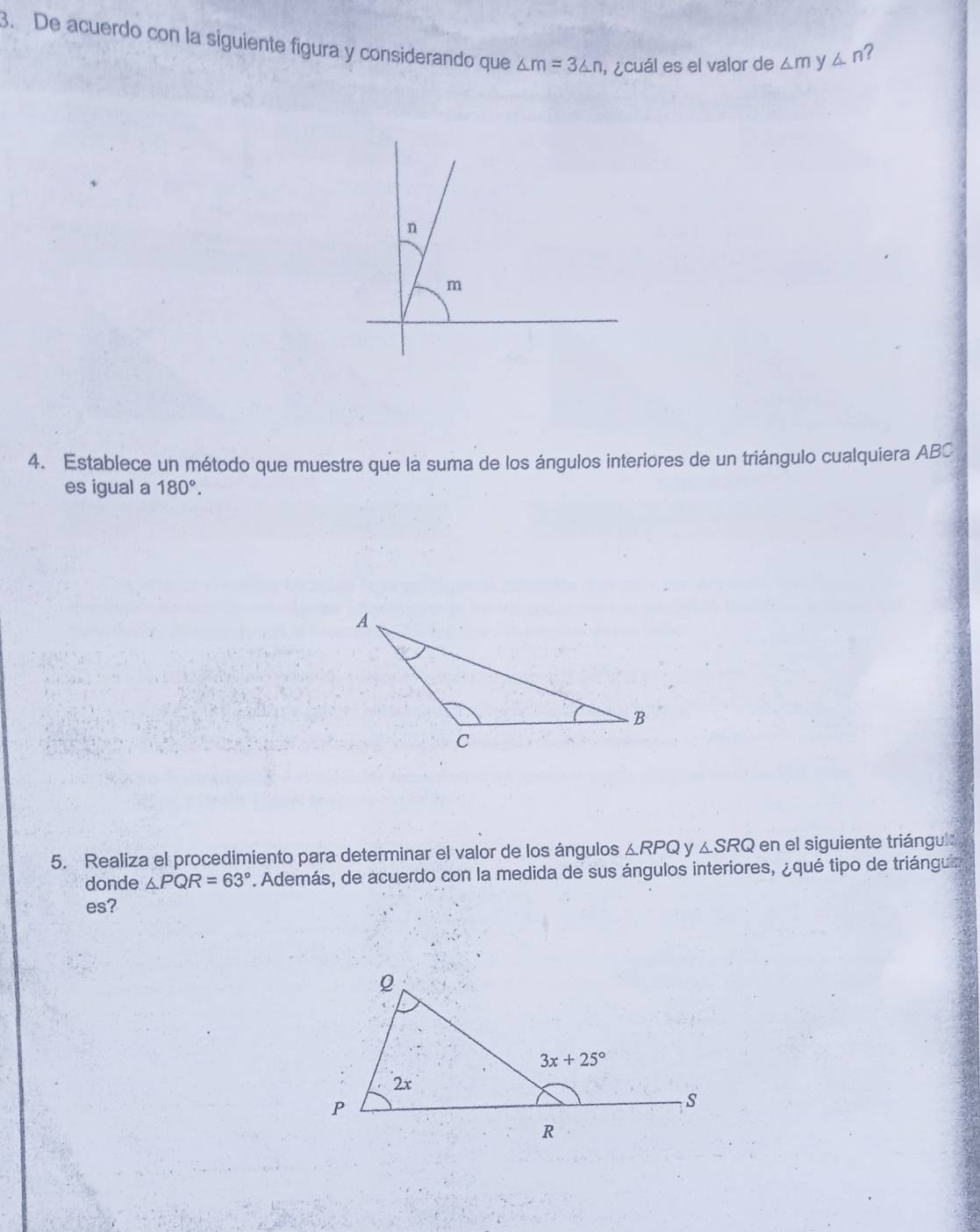 De acuerdo con la siguiente figura y considerando que △ m=3△ n l¿cuál es el valor de △ my△ n
?
4. Establece un método que muestre que la suma de los ángulos interiores de un triángulo cualquiera ABC
es igual a 180°.
5. Realiza el procedimiento para determinar el valor de los ángulos △ RPQ y △ SRQ en el siguiente triángul
donde △ PQR=63°. Además, de acuerdo con la medida de sus ángulos interiores, ¿qué tipo de triángu 
es?