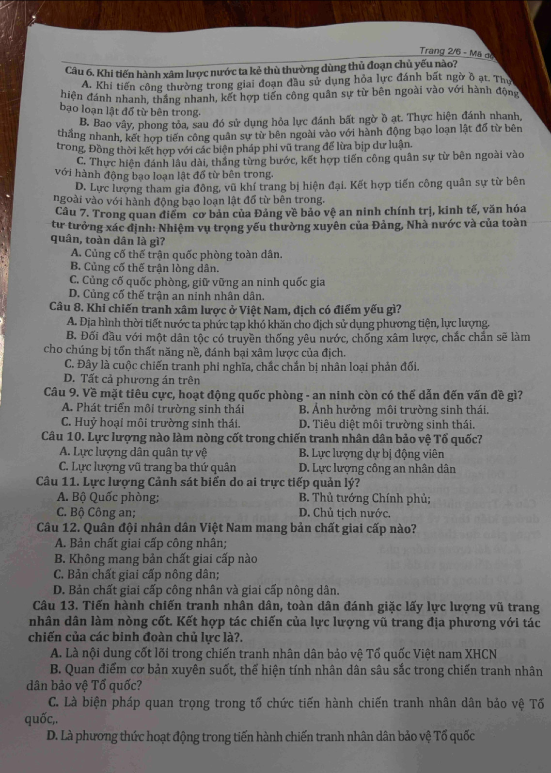 Trang 2/6 - Mã đe
Câu 6. Khi tiến hành xâm lược nước ta kẻ thù thường dùng thủ đoạn chủ yếu nào?
A. Khi tiến công thường trong giai đoạn đầu sử dụng hỏa lực đánh bất ngờ ồ ạt. Thự
hiện đánh nhanh, thắng nhanh, kết hợp tiến công quân sự từ bên ngoài vào với hành động
bạo loạn lật đổ từ bên trong.
B. Bao vây, phong tỏa, sau đó sử dụng hỏa lực đánh bất ngờ ồ ạt. Thực hiện đánh nhanh,
thắng nhanh, kết hợp tiến công quân sự từ bên ngoài vào với hành động bạo loạn lật đổ từ bên
trong, Đồng thời kết hợp với các biện pháp phi vũ trang để lừa bịp dư luận.
C. Thực hiện đánh lâu dài, thắng từng bước, kết hợp tiến công quân sự từ bên ngoài vào
với hành động bạo loạn lật đổ từ bên trong.
D. Lực lượng tham gia đông, vũ khí trang bị hiện đại. Kết hợp tiến công quân sự từ bên
ngoài vào với hành động bạo loạn lật đổ từ bên trong.
Câu 7. Trong quan điểm cơ bản của Đảng về bảo vệ an ninh chính trị, kinh tế, văn hóa
từ tưởng xác định: Nhiệm vụ trọng yếu thường xuyên của Đảng, Nhà nước và của toàn
quân, toàn dân là gì?
A. Củng cố thế trận quốc phòng toàn dân.
B. Củng cố thế trận lòng dân.
C. Củng cố quốc phòng, giữ vững an ninh quốc gia
D. Củng cố thế trận an ninh nhân dân.
Câu 8. Khi chiến tranh xâm lược ở Việt Nam, địch có điểm yếu gì?
A. Địa hình thời tiết nước ta phức tạp khó khăn cho địch sử dụng phương tiện, lực lượng.
B. Đối đầu với một dân tộc có truyền thống yêu nước, chống xâm lược, chắc chắn sẽ làm
cho chúng bị tổn thất năng nề, đánh bại xâm lược của địch.
C. Đây là cuộc chiến tranh phi nghĩa, chắc chắn bị nhân loại phản đối.
D. Tất cả phương án trên
Câu 9. Về mặt tiêu cực, hoạt động quốc phòng - an ninh còn có thể dẫn đến vấn đề gì?
A. Phát triển môi trường sinh thái B. Ảnh hưởng môi trường sinh thái.
C. Huỷ hoại môi trường sinh thái. D. Tiêu diệt môi trường sinh thái.
Câu 10. Lực lượng nào làm nòng cốt trong chiến tranh nhân dân bảo vệ Tổ quốc?
A. Lực lượng dân quân tự vệ B. Lực lượng dự bị động viên
C. Lực lượng vũ trang ba thứ quân  D. Lực lượng công an nhân dân
Câu 11. Lực lượng Cảnh sát biển do ai trực tiếp quản lý?
A. Bộ Quốc phòng; B. Thủ tướng Chính phủ;
C. Bộ Công an; D. Chủ tịch nước.
Câu 12. Quân đội nhân dân Việt Nam mang bản chất giai cấp nào?
A. Bản chất giai cấp công nhân;
B. Không mang bản chất giai cấp nào
C. Bản chất giai cấp nông dân;
D. Bản chất giai cấp công nhân và giai cấp nông dân.
Câu 13. Tiến hành chiến tranh nhân dân, toàn dân đánh giặc lấy lực lượng vũ trang
nhân dân làm nòng cốt. Kết hợp tác chiến của lực lượng vũ trang địa phương với tác
chiến của các binh đoàn chủ lực là?.
A. Là nội dung cốt lõi trong chiến tranh nhân dân bảo vệ Tổ quốc Việt nam XHCN
B. Quan điểm cơ bản xuyên suốt, thể hiện tính nhân dân sâu sắc trong chiến tranh nhân
dân bảo vệ Tổ quốc?
C. Là biện pháp quan trọng trong tổ chức tiến hành chiến tranh nhân dân bảo vệ Tổ
quốc,.
D. Là phương thức hoạt động trong tiến hành chiến tranh nhân dân bảo vệ Tổ quốc