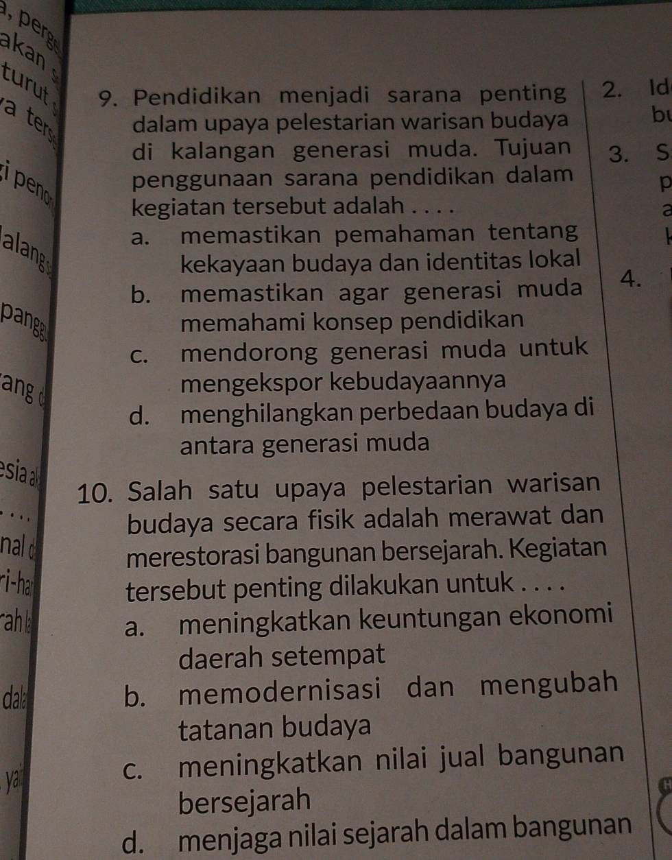 perg
kan 
9. Pendidikan menjadi sarana penting 2. Id
turut a ters
dalam upaya pelestarian warisan budaya
b
di kalangan generasi muda. Tujuan 3. S
ipeno
penggunaan sarana pendidikan dalam
p
kegiatan tersebut adalah . . . .
a
a. memastikan pemahaman tentang 
alang
kekayaan budaya dan identitas lokal
b. memastikan agar generasi muda 4.
pange
memahami konsep pendidikan
c. mendorong generasi muda untuk
angd
mengekspor kebudayaannya
d. menghilangkan perbedaan budaya di
antara generasi muda
esia 
10. Salah satu upaya pelestarian warisan
. . ,
budaya secara fisik adalah merawat dan
nal o
merestorasi bangunan bersejarah. Kegiatan
ri-ha
tersebut penting dilakukan untuk . . . .
rahl
a. meningkatkan keuntungan ekonomi
daerah setempat
dal b. memodernisasi dan mengubah
tatanan budaya
y
c. meningkatkan nilai jual bangunan
bersejarah
d. menjaga nilai sejarah dalam bangunan