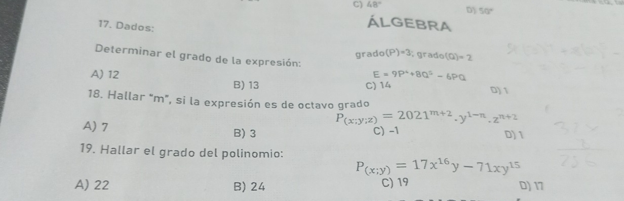 48°
D) 50°
ÁLGEBRA
17. Dados: (P)=3 grado (Q)=2
grado
Determinar el grado de la expresión:
A) 12 E=9P^4+8Q^5-6PQ
B) 13 C) 14
D) 1
18. Hallar “ m ”, si la expresión es de octavo grado
A) 7
P_(x;y;z)=2021^(m+2).y^(1-n).z^(n+2)
B) 3 C) -1 D) 1
19. Hallar el grado del polinomio:
P_(x;y)=17x^(16)y-71xy^(15)
A) 22 B) 24 C) 19 D) 17