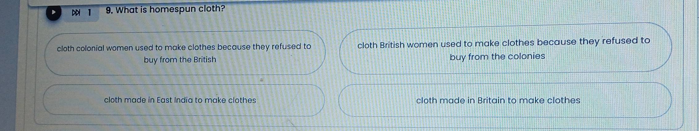 1 9. What is homespun cloth?
cloth colonial women used to make clothes because they refused to cloth British women used to make clothes because they refused to
buy from the British buy from the colonies
cloth made in East India to make clothes cloth made in Britain to make clothes