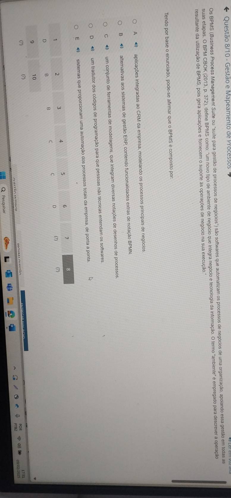 Questão 8/10 - Gestão e Mapeamento de Processos
Os BPMS (Business Process Management Suite ou "suíte para gestão de processos de negócios") são softwares que automatizam os processos de negócios de uma organização, apoiando essa gestão em todas as
suas etapas. O BPM CBOK (2013, p. 372), define BPMS como: "um novo tipo de ambiente de negócio que integra negócio e tecnologia da informação. O termo "ambiente" é empregado para descrever a operação
resultante da utilização de BPMS, pois gera aplicações e fornecem o suporte às operações de negócio na sua execução.'
Tendo por base o enunciado, pode-se afirmar que o BPMS é composto por:
A aplicações integradas ao CRM da empresa, modelando os processos principais de negócios.
B ⑲ alternativas aos sistemas de gestão ERP, contendo funcionalidades extras de notação BPMN.
C ❸ um conjunto de ferramentas de modelagens, que integram diversas notações de desenhos de processos.
D um tradutor dos códigos de programação para que pessoas não técnicas entendam os softwares.
E sistemas que proporcionam uma automação dos processos totais da empresa, de ponta a ponta.
17.51
09/02/2025
Q Pesquisar