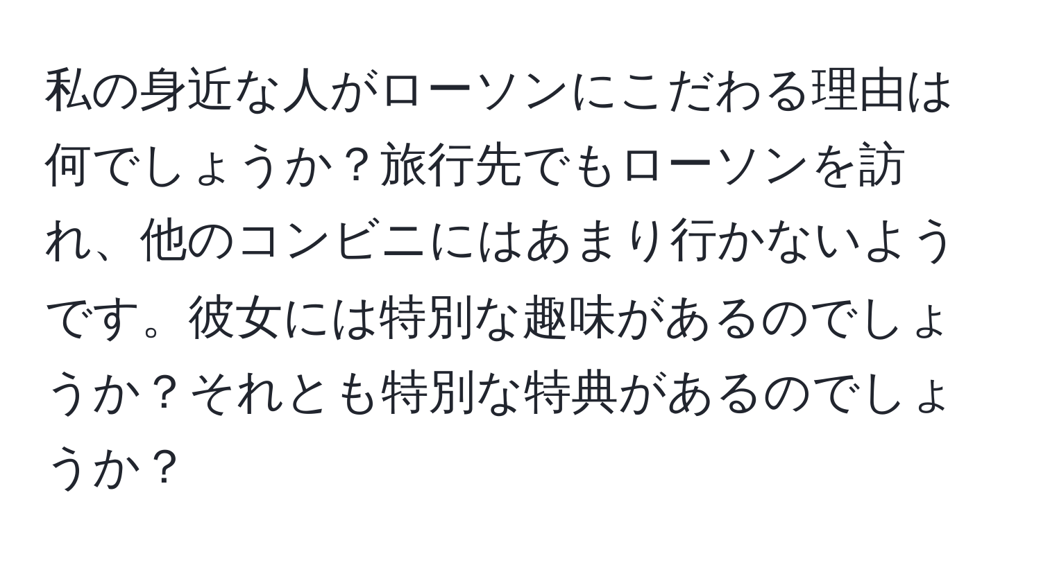 私の身近な人がローソンにこだわる理由は何でしょうか？旅行先でもローソンを訪れ、他のコンビニにはあまり行かないようです。彼女には特別な趣味があるのでしょうか？それとも特別な特典があるのでしょうか？