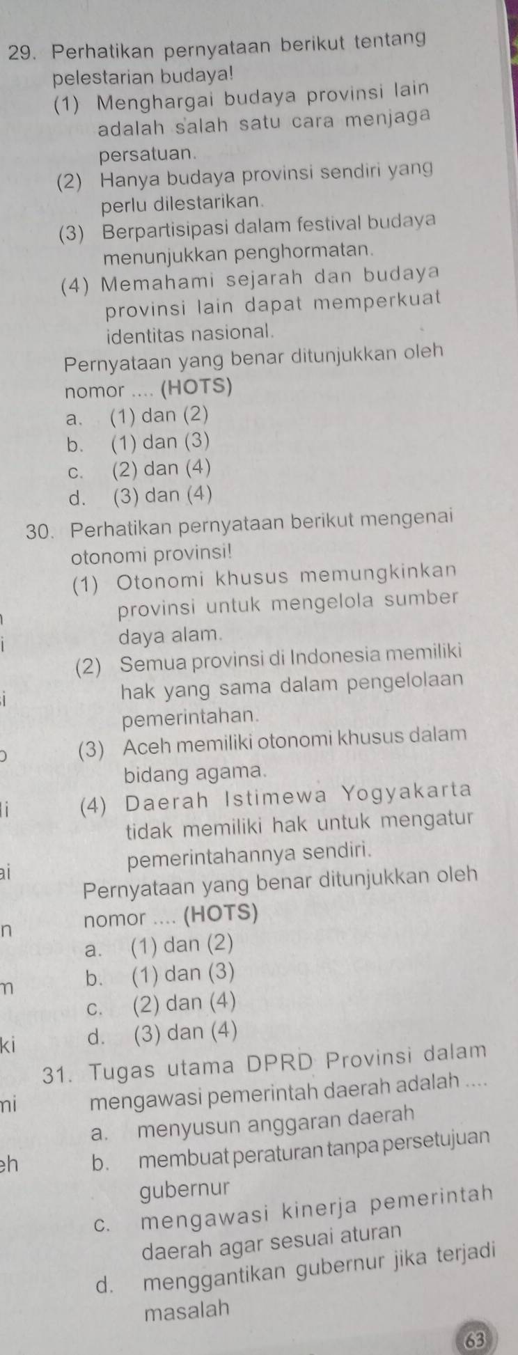 Perhatikan pernyataan berikut tentang
pelestarian budaya!
(1) Menghargai budaya provinsi lain
adalah salah satu cara menjaga
persatuan.
(2) Hanya budaya provinsi sendiri yan
perlu dilestarikan.
(3) Berpartisipasi dalam festival budaya
menunjukkan penghormatan.
(4) Memahami sejarah dan budaya
provinsi lain dapat memperkuat 
identitas nasional.
Pernyataan yang benar ditunjukkan oleh
nomor .... (HOTS)
a. (1) dan (2)
b. (1) dan (3)
c. (2) dan (4)
d. (3) dan (4)
30. Perhatikan pernyataan berikut mengenai
otonomi provinsi!
(1) Otonomi khusus memungkinkan
provinsi untuk mengelola sumber
daya alam.
(2) Semua provinsi di Indonesia memiliki
hak yang sama dalam pengelolaan
pemerintahan.
(3) Aceh memiliki otonomi khusus dalam
bidang agama.
(4) Daerah Istimewa Yogyakarta
tidak memiliki hak untuk mengatur 
a
pemerintahannya sendiri.
Pernyataan yang benar ditunjukkan oleh
n nomor .... (HOTS)
a. (1) dan (2)
n b. (1) dan (3)
c. (2) dan (4)
ki d. (3) dan (4)
31. Tugas utama DPRD Provinsi dalam
ni mengawasi pemerintah daerah adalah ....
a. menyusun anggaran daerah
h b. membuat peraturan tanpa persetujuan
gubernur
c. mengawasi kinerja pemerintah
daerah agar sesuai aturan
d. menggantikan gubernur jika terjadi
masalah
63