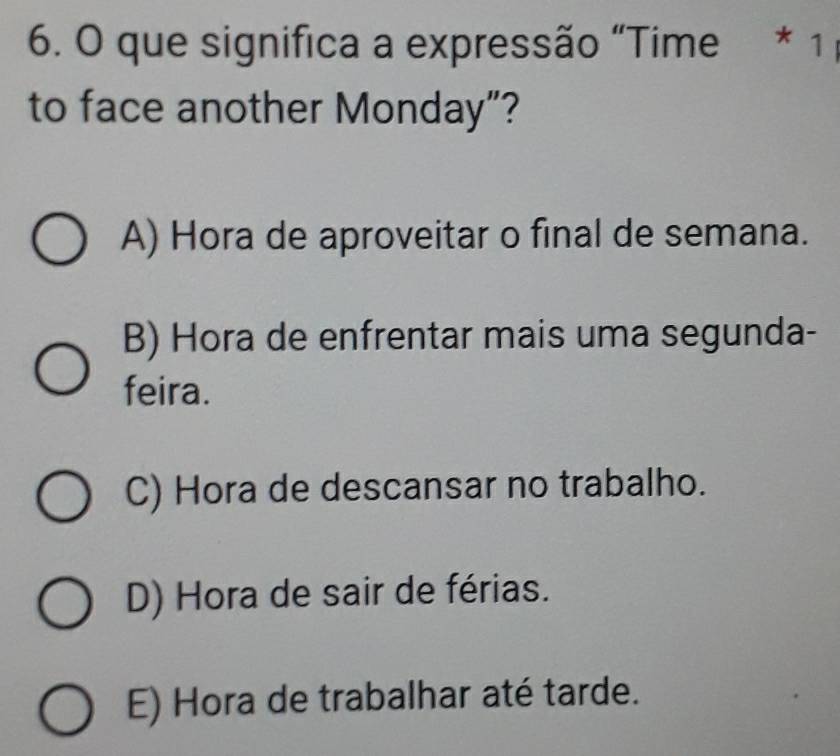 que significa a expressão “Time * 1
to face another Monday”?
A) Hora de aproveitar o final de semana.
B) Hora de enfrentar mais uma segunda-
feira.
C) Hora de descansar no trabalho.
D) Hora de sair de férias.
E) Hora de trabalhar até tarde.