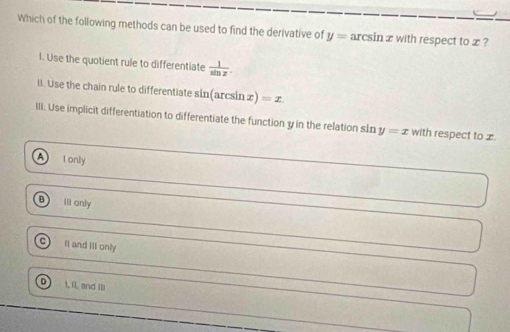 Which of the following methods can be used to find the derivative of y= arcsin x with respect to x ?
l. Use the quotient rule to differentiate  1/sin x . 
II. Use the chain rule to differentiate sin(arcsin x) =x. 
lIi. Use implicit differentiation to differentiate the function y in the relation sin y=x with respect to x.
A I only
B Iii only
I1 and III only
1, 11, and II