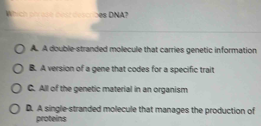 Whích ph t s rb N
A. A double-stranded molecule that carries genetic information
B. A version of a gene that codes for a specific trait
C. All of the genetic material in an organism
D. A single-stranded molecule that manages the production of
proteins