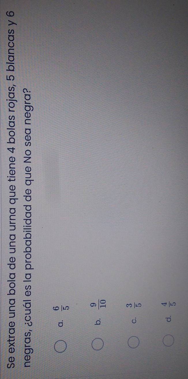 Se extrae una bola de una urna que tiene 4 bolas rojas, 5 blancas y 6
negras, ¿cuál es la probabilidad de que No sea negra?
a.  6/5 
b.  9/10 
C.  3/5 
d.  4/5 