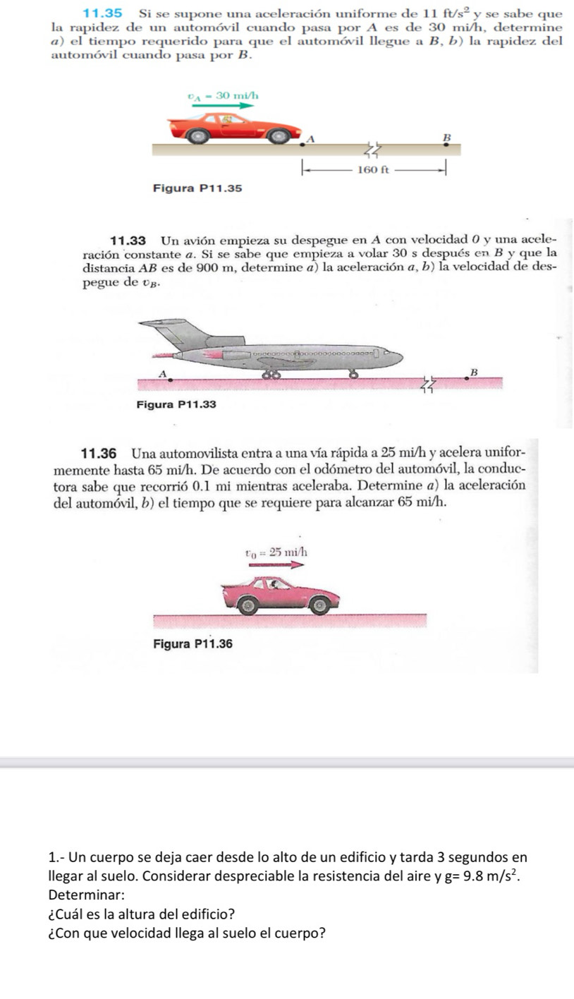 11.35 Si se supone una aceleración uniforme de 11ft/s^2y se sabe que
la rapidez de un automóvil cuando pasa por A es de 30 mi/h, determine
a) el tiempo requerido para que el automóvil llegue a B, b) la rapidez del
automóvil cuando pasa por B.
11.33 Un avión empieza su despegue en A con velocidad 0 y una acele-
ración constante a. Si se sabe que empieza a volar 30 s después en B y que la
distancia AB es de 900 m, determine á) la aceleración a, b) la velocidad de des-
pegue de vβ.
11.36 Una automovilista entra a una vía rápida a 25 mi/h y acelera unifor-
memente hasta 65 mi/h. De acuerdo con el odómetro del automóvil, la conduc-
tora sabe que recorrió 0.1 mi mientras aceleraba. Determine a) la aceleración
del automóvil, b) el tiempo que se requiere para alcanzar 65 mi/h.
1.- Un cuerpo se deja caer desde lo alto de un edificio y tarda 3 segundos en
llegar al suelo. Considerar despreciable la resistencia del aire y g=9.8m/s^2.
Determinar:
¿Cuál es la altura del edificio?
¿Con que velocidad llega al suelo el cuerpo?