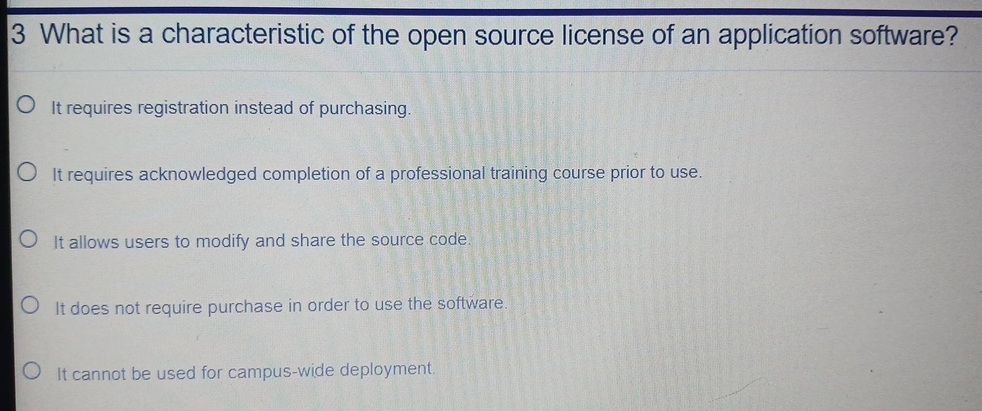 What is a characteristic of the open source license of an application software?
It requires registration instead of purchasing.
It requires acknowledged completion of a professional training course prior to use.
It allows users to modify and share the source code
It does not require purchase in order to use the software
It cannot be used for campus-wide deployment.