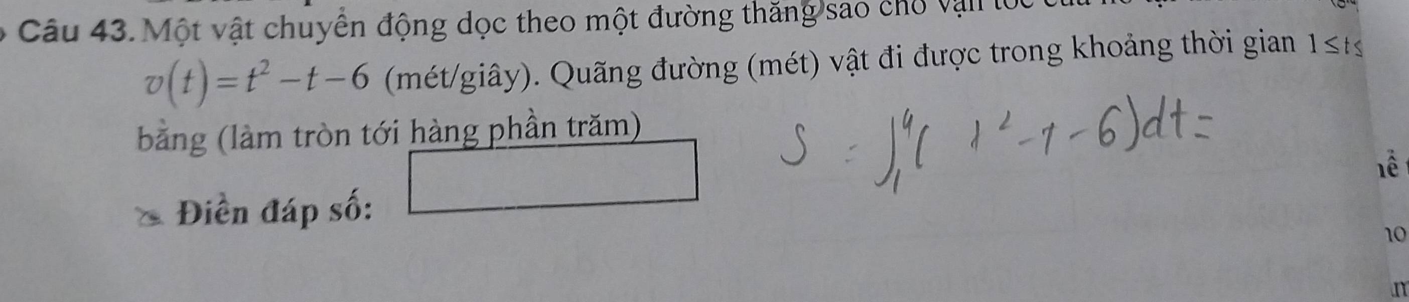 Một vật chuyển động dọc theo một đường thăng sao chổ vận lọc
v(t)=t^2-t-6 (mét/giây). Quãng đường (mét) vật đi được trong khoảng thời gian 1≤ t≤
bằng (làm tròn tới hàng phần trăm) 
1ể 
Điền đáp số: 
10 
n