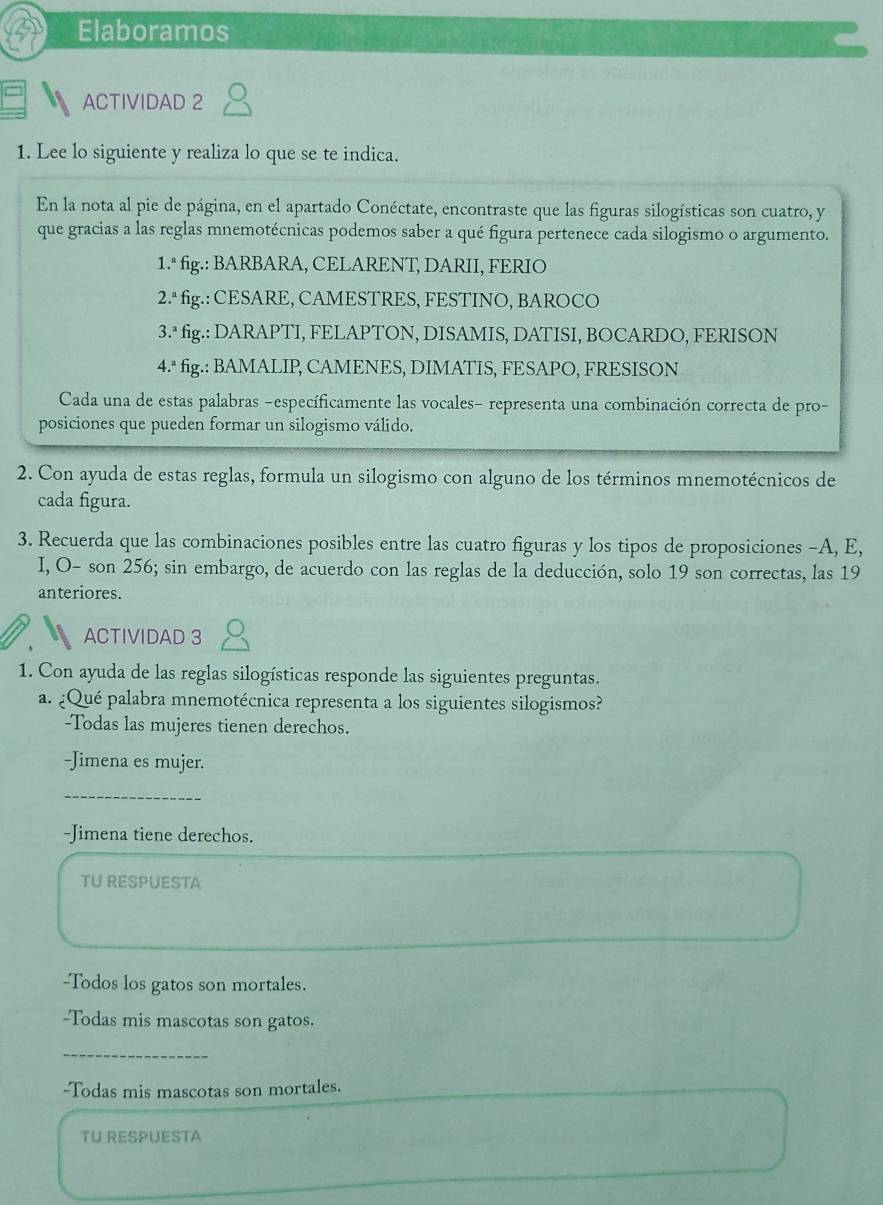 Elaboramos 
ACTIVIDAD 2 
1. Lee lo siguiente y realiza lo que se te indica. 
En la nota al pie de página, en el apartado Conéctate, encontraste que las figuras silogísticas son cuatro, y 
que gracias a las reglas mnemotécnicas podemos saber a qué figura pertenece cada silogismo o argumento. 
1.ª fig.: BARBARA, CELARENT, DARII, FERIO 
2.ª fig.: CESARE, CAMESTRES, FESTINO, BAROCO 
3.ª fig.: DARAPTI, FELAPTON, DISAMIS, DATISI, BOCARDO, FERISON 
4.ª fig.: BAMALIP, CAMENES, DIMATIS, FESAPO, FRESISON 
Cada una de estas palabras -específicamente las vocales- representa una combinación correcta de pro- 
posiciones que pueden formar un silogismo válido. 
2. Con ayuda de estas reglas, formula un silogismo con alguno de los términos mnemotécnicos de 
cada figura. 
3. Recuerda que las combinaciones posibles entre las cuatro figuras y los tipos de proposiciones -A, E, 
I, O- son 256; sin embargo, de acuerdo con las reglas de la deducción, solo 19 son correctas, las 19 
anteriores. 
ACTIVIDAD 3 
1. Con ayuda de las reglas silogísticas responde las siguientes preguntas. 
a. ¿Qué palabra mnemotécnica representa a los siguientes silogismos? 
-Todas las mujeres tienen derechos. 
-Jimena es mujer. 
_ 
-Jimena tiene derechos. 
TU RESPUESTA 
-Todos los gatos son mortales. 
-Todas mis mascotas son gatos. 
_ 
-Todas mis mascotas son mortales. 
TU RESPUESTA