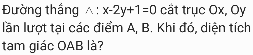 Đường thẳng △ :x-2y+1=0 cắt trục Ox, Oy 
lần lượt tại các điểm A, B. Khi đó, diện tích 
tam giác OAB là?