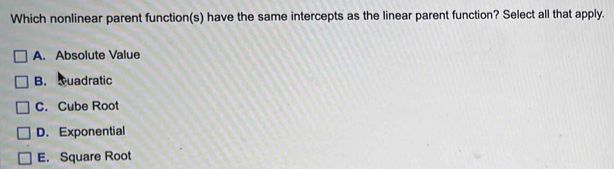 Which nonlinear parent function(s) have the same intercepts as the linear parent function? Select all that apply.
A. Absolute Value
B. Quadratic
C. Cube Root
D. Exponential
E. Square Root