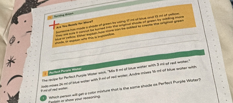 Turning Green 
Someone has made a shade of green by using 17 m! of blue and 13 ml of yellow. 
Are You Ready for More? 
They are sure it cannot be turned into the original shade of green by adding mare 
blue or yellow. Either explain how more can be added to create the original green 
shade, or explain why this is impossible. 
The recipe for Perfect Purple Water says, "Mix 8 ml of blue water with 3 ml of red water." 
Perfect Purple Water
9 ml of red water. Jada mixes 24 ml of blue water with 9 ml of red water. Andre mixes 16 ml of blue water with 
Which person will get a color mixture that is the same shade as Perfect Purple Water? 
frigin or show your reasoning.
