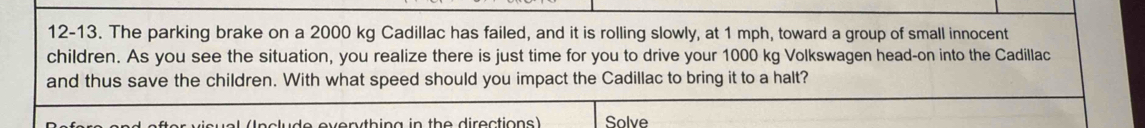 12-13. The parking brake on a 2000 kg Cadillac has failed, and it is rolling slowly, at 1 mph, toward a group of small innocent 
children. As you see the situation, you realize there is just time for you to drive your 1000 kg Volkswagen head-on into the Cadillac 
and thus save the children. With what speed should you impact the Cadillac to bring it to a halt? 
(Include everything in the directions) Solve