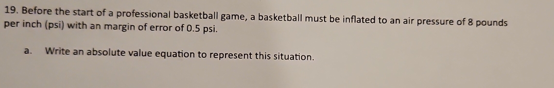 Before the start of a professional basketball game, a basketball must be inflated to an air pressure of 8 pounds
per inch (psi) with an margin of error of 0.5 psi. 
a. Write an absolute value equation to represent this situation.