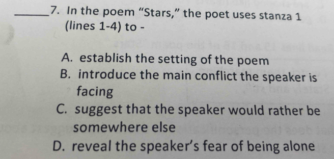 In the poem “Stars,” the poet uses stanza 1
(lines 1-4) to -
A. establish the setting of the poem
B. introduce the main conflict the speaker is
facing
C. suggest that the speaker would rather be
somewhere else
D. reveal the speaker’s fear of being alone