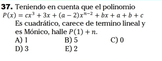 Teniendo en cuenta que el polinomio
P(x)=cx^3+3x+(a-2)x^(n-2)+bx+a+b+c
Es cuadrático, carece de termino lineal y
es Mónico, halle P(1)+n.
A) 1 B) 5 C) 0
D) 3 E) 2