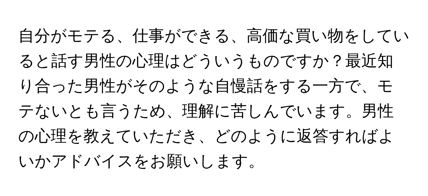 自分がモテる、仕事ができる、高価な買い物をしていると話す男性の心理はどういうものですか？最近知り合った男性がそのような自慢話をする一方で、モテないとも言うため、理解に苦しんでいます。男性の心理を教えていただき、どのように返答すればよいかアドバイスをお願いします。