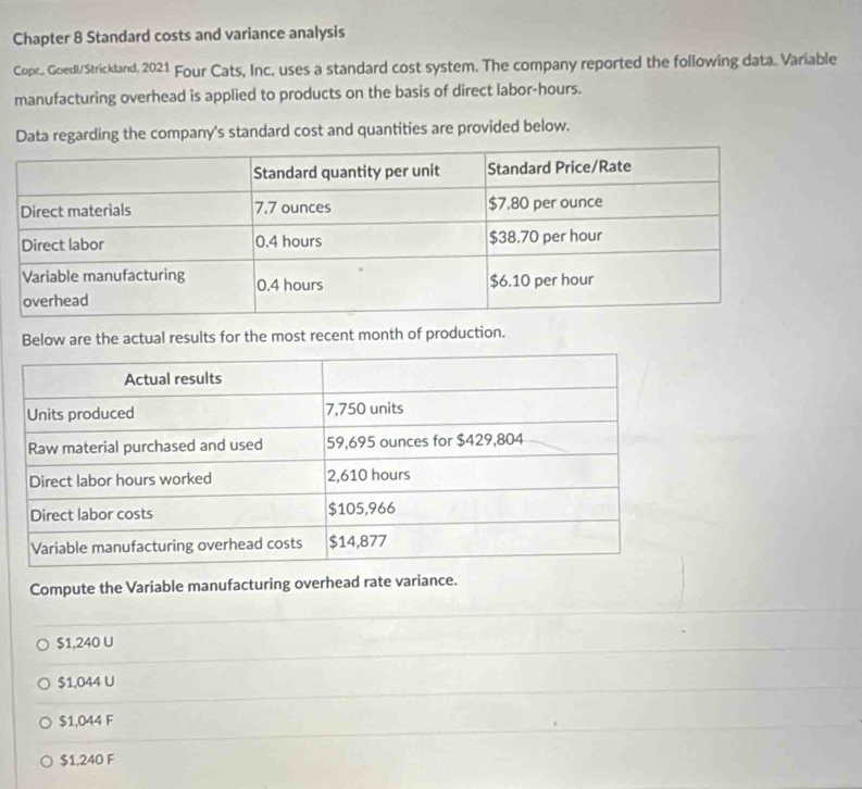 Chapter 8 Standard costs and variance analysis
Copr.. Goedl/Strickland. 2021 Four Cats, Inc. uses a standard cost system. The company reported the following data. Variable
manufacturing overhead is applied to products on the basis of direct labor-hours.
Data regarding the company's standard cost and quantities are provided below.
Below are the actual results for the most recent month of production.
Compute the Variable manufacturing overhead rate variance.
$1,240 U
$1,044 U
$1,044 F
$1,240 F