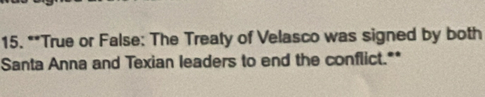 True or False: The Treaty of Velasco was signed by both 
Santa Anna and Texian leaders to end the conflict.**