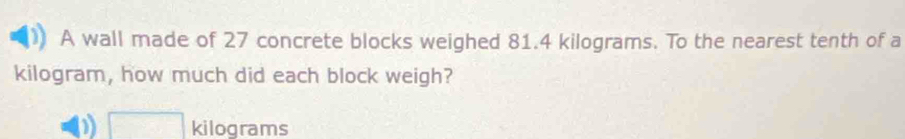 A wall made of 27 concrete blocks weighed 81.4 kilograms. To the nearest tenth of a
kilogram, how much did each block weigh?
1 □ kilograms