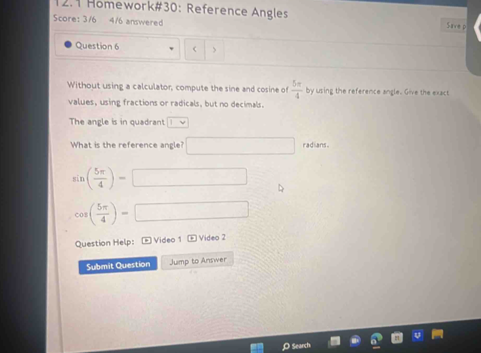 12.1 Homework#30: Reference Angles Save p 
Score: 3/6 4/6 answered 
Question 6 > 
Without using a calculator, compute the sine and cosine of  5π /4  by using the reference angle. Give the exact 
values, using fractions or radicals, but no decimals. 
The angle is in quadrant |v
What is the reference angle? □ radians.
sin ( 5π /4 )=□
cos ( 5π /4 )=□
Question Help: Video 1 overline v Video 2 
Submit Question Jump to Answer 
Search