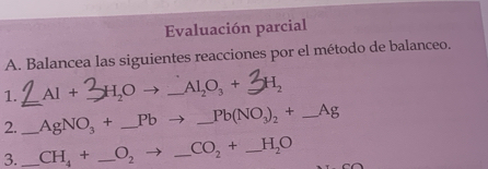 Evaluación parcial 
A. Balancea las siguientes reacciones por el método de balanceo. 
_ 
1. AI+ _  H_2O _  Al_2O_3+ H_2
2. _ AgNO_3+ _ Pb _  Pb(NO_3)_2+_  _ _ Ag
3. _ CH_4+ _ O_2- _ CO_2+ _ H_2O