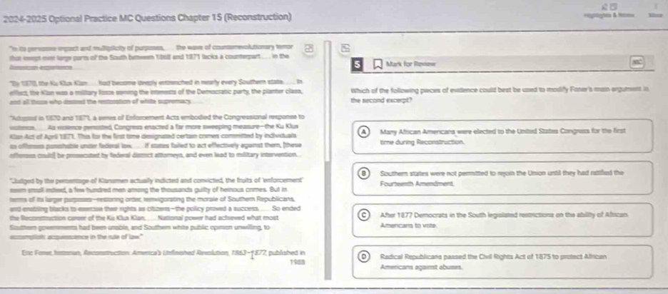 
2024-2025 Optional Practice MC Questions Chapter 15 (Reconstruction) ==gto & tam 1  
"In its pervase epact and multiplicity of purposes,  the wase of counsemevolutionary tenor %
thst meept on large parm of the South bettemen 1868 and 1871 lacks a counterpart .... . in the Mark for Rasnew
Ameican experence
Thy 1970, the Ku Klus Klan.. had become deeply entrnched in mearly every Southern stats ___ in
efliect, the Klan was a military fisze soning the intenests of the Democratic party, the planter class, Which of the following pieces of evidlence could best be used to modiy Faner's main argument in
and all those who dssted the restosation of white supromacy the second excerpt?
''Aduped in 1970 and 187'', a semes of Enforcement Acts embodied the Congressional reeponse to
vomcn, As molence penisted, Congresa enacted a far more sweeping measure--the Ku Klux      Many African Americans were elected to the United States Congress for the first
Klan Art of Aprili 1871. This for the first time dimsignated certain comes commited by individuals
as offerses pomahable unite fedieral law __ if states failed to act effectively aganst them, (these time during Reconstruction.
offensss could] be prosecuted by federal dismct attoreys, and even lead to military intervention.
B
'Judiged by the percentage of Klanumen actually indicted and convicted, the fruits of 'enforcement Southern states were not permitted to reoin the Union until they had ratifud the
neem small inded, a few hundred man among the thousands guilty of heinous comes. But in Fourteenth Amendment
tems of its larger purpeses--restoring order, remigorating the morale of Southern Republicans,
and enabling blacks to eseecise their rights as citzens-the policy proved a success ... So ended
the Recommuction career of the Kis Klua Klan, .. National power had achseved what most After 1877 Democrats in the South legislated restrictions on the ability of African
Souttern govermers had been unable, and Souther white public cosion unwlling, to Amercars to vote.
accomplatc acqesscence in the re of law."
Enc Fone, hstoran, Reconstruction: America's Unflnished Revolution, 1863-1877, published in Radical Republicana passed the Civil Rights Act of 1875 to protect African
1988 Amercans against abuses.