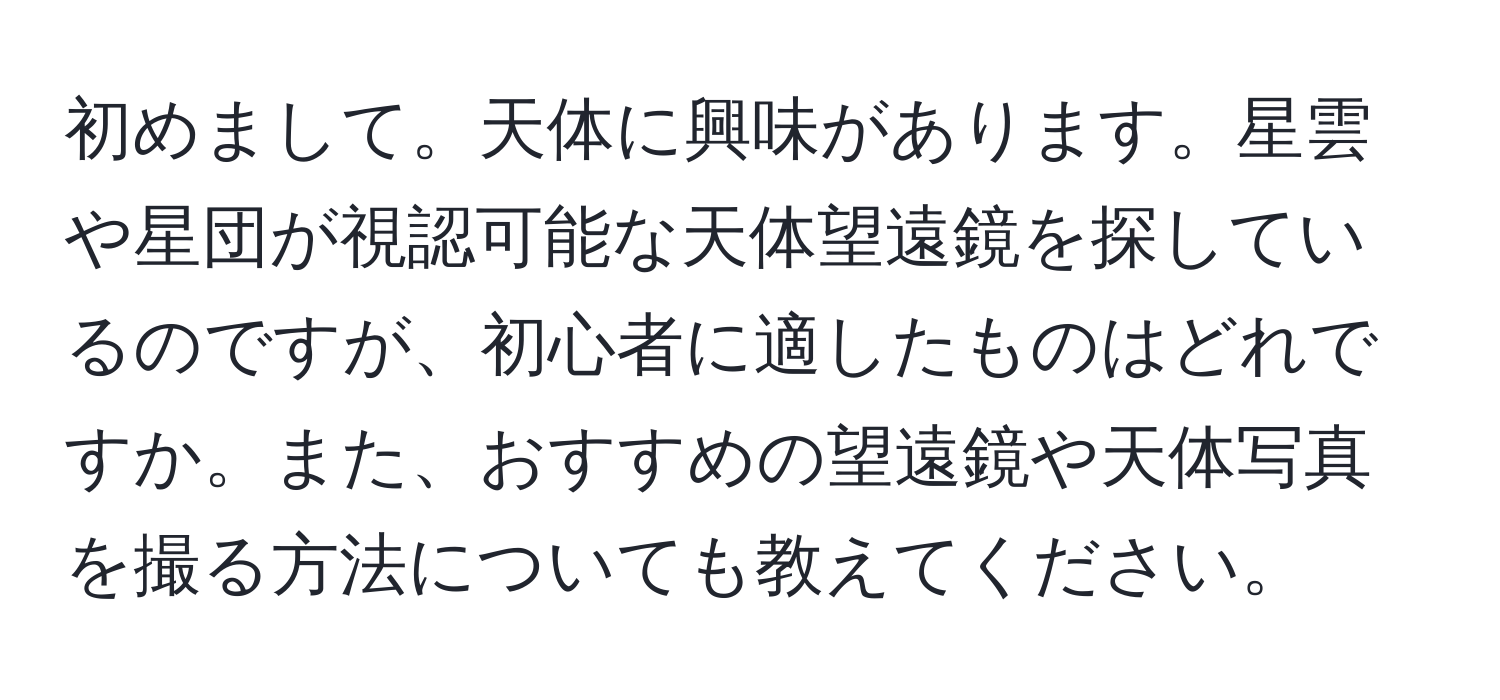 初めまして。天体に興味があります。星雲や星団が視認可能な天体望遠鏡を探しているのですが、初心者に適したものはどれですか。また、おすすめの望遠鏡や天体写真を撮る方法についても教えてください。