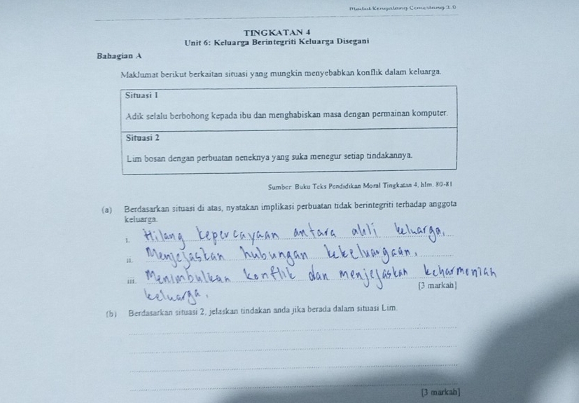 Modul Kengalang Comorlang 20 
TINGKATAN 4
Unit 6: Keluarga Berintegriti Keluarga Disegani 
Bahagian A 
Maklumat berikut berkaitan situasi yang mungkin menyebabkan konflik dalam keluarga. 
Sumber Buku Teks Pendidikan Moral Tingkatan 4, hlm. 80-81 
(a) Berdasarkan situasi di atas, nyatakan implikasi perbuatan tidak berintegriti terhadap anggota 
keluarga. 
L 
_ 
ii. 
_ 
iii. 
_ 
[3 markah] 
_ 
(b) Berdasarkan situasi 2, jelaskan tindakan anda jika berada dalam situasi Lim. 
_ 
_ 
_ 
_ 
[3 markah]