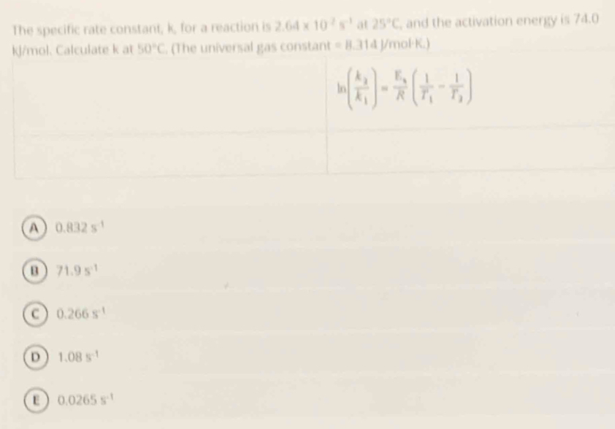 The specific rate constant, k, for a reaction is 2.64* 10^2s^(-1) at 25°C , and the activation energy is 74.0
kJ/mol. Calculate k at 50°C. (The universal gas constant =8.314J/mol· K.)
A 0.832s^(-1)
B 71.9s^(-1)
c 0.266s^(-1)
D 1.08s^(-1)
E 0.0265s^(-1)