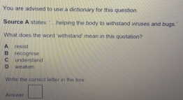 You are advised to use a dictionary for this question.
Source A states:'.helping the body to withstand viruses and bugs.'
What does the word 'withstand' mean in this quotation?
A resist
B recognise C understand
D weaken
Write the carrect letter in the box.
Answer