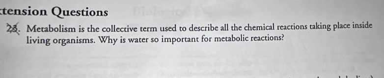 Éension Questions 
23. Metabolism is the collective term used to describe all the chemical reactions taking place inside 
living organisms. Why is water so important for metabolic reactions?