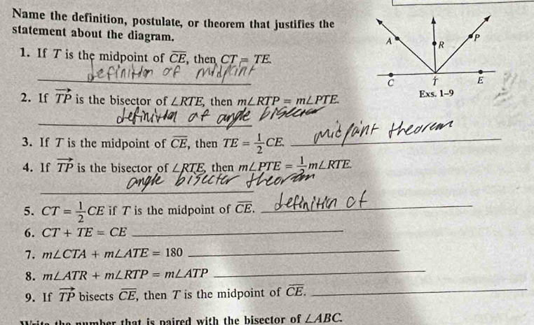 Name the definition, postulate, or theorem that justifies the 
statement about the diagram. 
1. If T is the midpoint of overline CE then CT=TE. 
_ 
2. If vector TP is the bisector of ∠ RTE, then m∠ RTP=m∠ PTE. 
_ 
3. If T is the midpoint of overline CE ,then TE= 1/2 CE. _ 
4. If vector TP is the bisector of ∠ RTE then m∠ PTE= 1/2 m∠ RTE. 
_ 
5. CT= 1/2 CE if T is the midpoint of overline CE. _ 
6. CT+TE=CE _ 
7. m∠ CTA+m∠ ATE=180
_ 
8. m∠ ATR+m∠ RTP=m∠ ATP
_ 
9. If vector TP bisects overline CE, , then T is the midpoint of overline CE. _ 
number that is naired with the bisector of ∠ ABC.