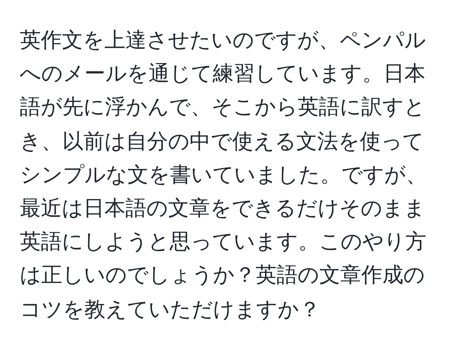 英作文を上達させたいのですが、ペンパルへのメールを通じて練習しています。日本語が先に浮かんで、そこから英語に訳すとき、以前は自分の中で使える文法を使ってシンプルな文を書いていました。ですが、最近は日本語の文章をできるだけそのまま英語にしようと思っています。このやり方は正しいのでしょうか？英語の文章作成のコツを教えていただけますか？