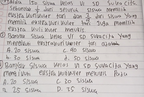 Hda 150 Siswa uelas VI SD Soka cifa.
sebanyall  1/3  dari seloroh siswa memilih
eusira Uunuuler fari dan  2/9  dari siswa yung
memilin exstrauurikuler fani Juga memllih
eusira uuliuuer melUlis.
③ Banyau siswa uelas Vi so suacira Yung
mengivuti eustrauuriuuler fari adat
A. 20 siswa c. 90 siswa
b. 30 Sisua d. 5o siswa
Banyar Siswa Helas u so sovacita yang
mengivuri eusirauulivler meluuis Pada
A. 20 S/swa C. 30 siswa
B. 25 siswa D. 35 siswa