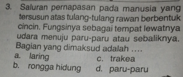 Saluran pernapasan pada manusia yang
tersusun atas tulang-tulang rawan berbentuk
cincin. Fungsinya sebagai tempat lewatnya
udara menuju paru-paru atau sebaliknya.
Bagian yang dimaksud adalah ....
a. laring c. trakea
b. rongga hidung d. paru-paru