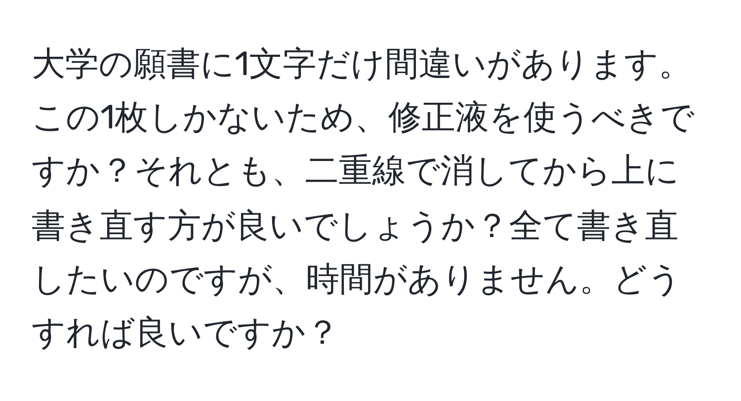 大学の願書に1文字だけ間違いがあります。この1枚しかないため、修正液を使うべきですか？それとも、二重線で消してから上に書き直す方が良いでしょうか？全て書き直したいのですが、時間がありません。どうすれば良いですか？