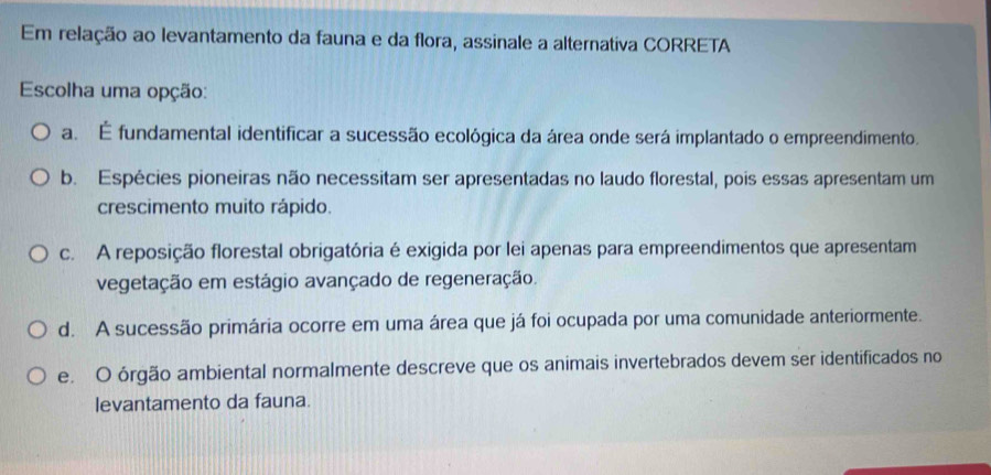 Em relação ao levantamento da fauna e da flora, assinale a alternativa CORRETA
Escolha uma opção:
a. É fundamental identificar a sucessão ecológica da área onde será implantado o empreendimento.
b. Espécies pioneiras não necessitam ser apresentadas no laudo florestal, pois essas apresentam um
crescimento muito rápido.
c. A reposição florestal obrigatória é exigida por lei apenas para empreendimentos que apresentam
vegetação em estágio avançado de regeneração.
d. A sucessão primária ocorre em uma área que já foi ocupada por uma comunidade anteriormente.
e. O órgão ambiental normalmente descreve que os animais invertebrados devem ser identificados no
levantamento da fauna.