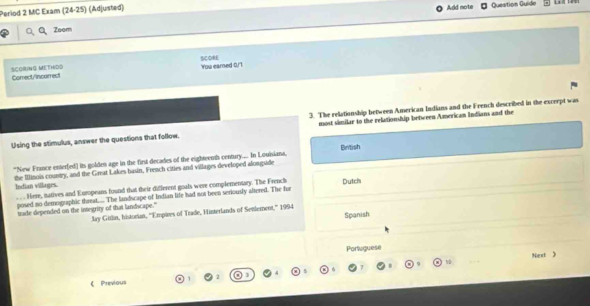 Period 2 MC Exam (24-25) (Adjusted) 
Add note Question Guide 
Zoom 
SCORE 
SCORING METHOD 
Correct/Incorrect You earned 0/1 
3. The relationship between American Indians and the French described in the excerpt was 
Using the stimulus, answer the questions that follow. most similar to the relationship between American Indians and the 
“New France enter[ed] its golden age in the first decades of the eighteenth century.... In Louisiana, British 
the Illinois country, and the Great Lakes basin, French cities and villages developed alongside 
Indian villages. 
. . Here, natives and Europeans found that their different goals were complementary. The French 
posed no demographic threat.... The landscape of Indian life had not been seriously altered. The fur Dutch 
trade depended on the integrity of that landscape." 
Jay Gitlin, historian, “Empires of Trade, Hinterlands of Settlement,” 1994 
Spanish 
Portuguese 
10 . - Next > 
《 Previous 1 2