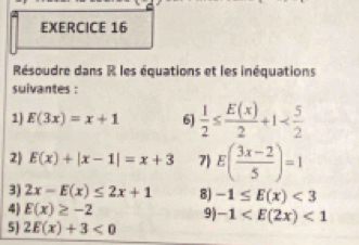 Résoudre dans R les équations et les inéquations 
suivantes : 
1) E(3x)=x+1 6)  1/2 ≤  E(x)/2 +1
2) E(x)+|x-1|=x+3 7) E( (3x-2)/5 )=1
3) 2x-E(x)≤ 2x+1 8] -1≤ E(x)<3</tex> 
4) E(x)≥ -2 9) -1 <1</tex> 
5) 2E(x)+3<0</tex>