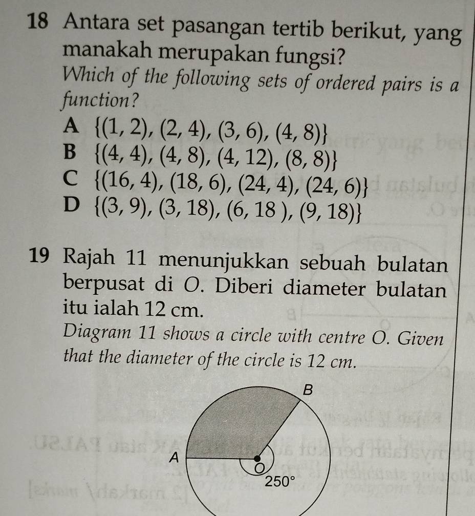 Antara set pasangan tertib berikut, yang
manakah merupakan fungsi?
Which of the following sets of ordered pairs is a
function?
A  (1,2),(2,4),(3,6),(4,8)
B  (4,4),(4,8),(4,12),(8,8)
C  (16,4),(18,6),(24,4),(24,6)
D  (3,9),(3,18),(6,18),(9,18)
19 Rajah 11 menunjukkan sebuah bulatan
berpusat di O. Diberi diameter bulatan
itu ialah 12 cm.
Diagram 11 shows a circle with centre O. Given
that the diameter of the circle is 12 cm.