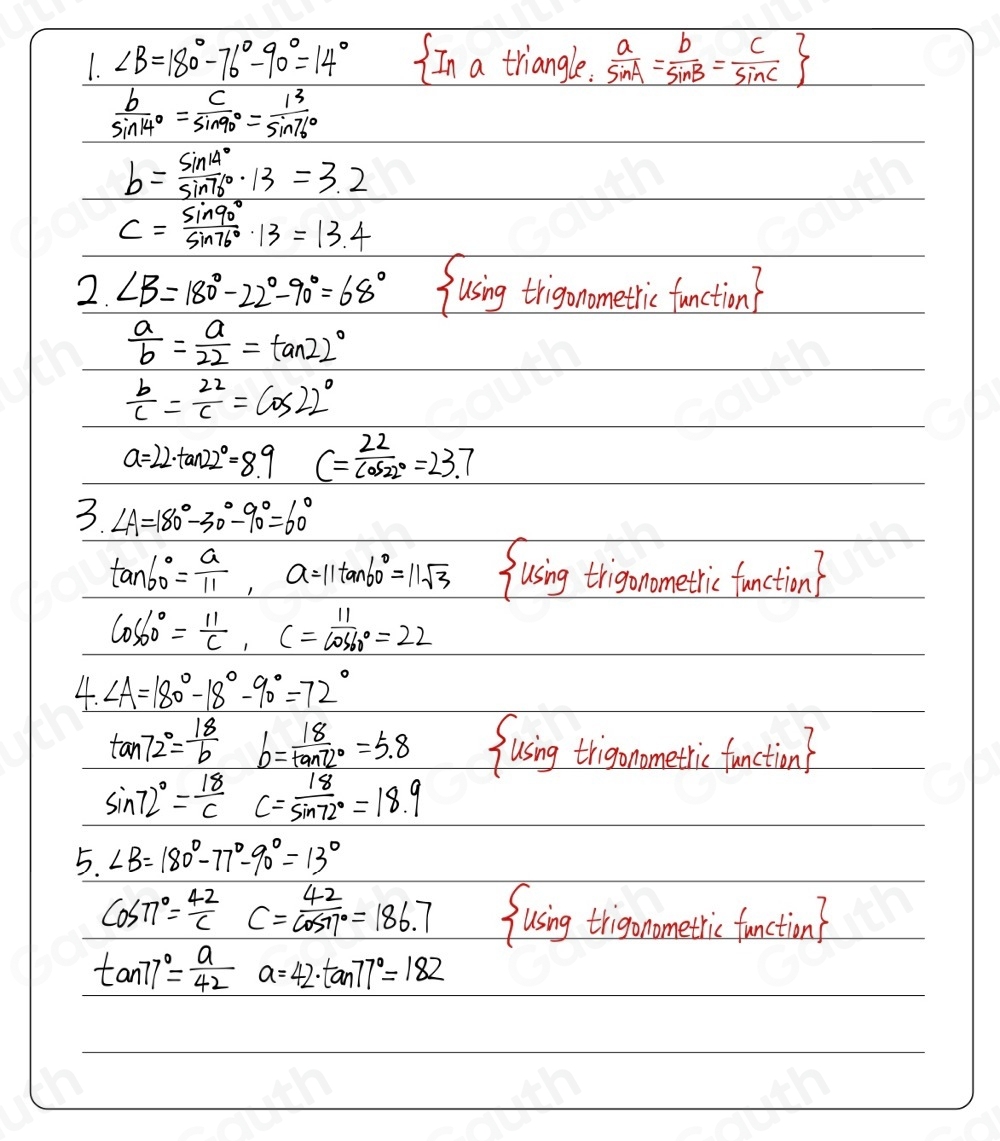 1. ∠ B=180°-76°-90°=14° In a triangle.  a/sin A = b/sin B = c/sin C 
 b/sin 14° = c/sin 90° = 13/sin 76° 
b= sin 14°/sin 76° · 13=3.2
c= sin 90°/sin 76° · 13=13.4
2. ∠ B=180°-22°-90°=68° fusing trigonometic fanction
 a/b = a/22 =tan 22°
 b/c = 22/c =cos 22°
a=22· tan 22°=8.9 c= 22/cos 22° =23.7
3. ∠ A=180°-30°-90°=60°
tan 60°= a/11 ,a=11tan 60°=11sqrt(3) fusing trigonaomethi fanction?
cos 60°= 11/c ,c= 11/cos 60° =22
4. ∠ A=180°-18°-90°=72°
tan 72°= 18/b  b= 18/tan 2° =5.8 fusing trigonometic fanction?
sin 72°= 18/c  c= 18/sin 72° =18.9
5. ∠ B=180°-77°-90°=13°
cos π°= 42/c C=frac 42cos 17°=186.7 fusing trigonometic faection?
tan 77°= a/42 a=42· tan 77°=182