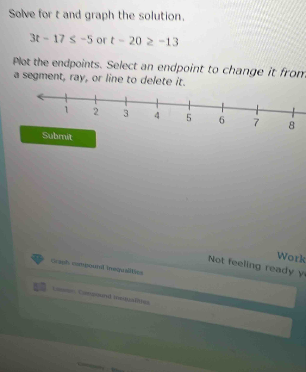 Solve for t and graph the solution.
3t-17≤ -5 or t-20≥ -13
Plot the endpoints. Select an endpoint to change it from 
a segment, ray, or line to delete it. 
Submit 
Work 
Not feeling rea 
Graph compound inequalities 
Leasten Compound inequalities